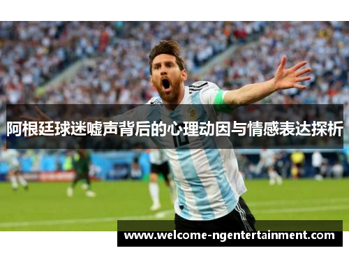 阿根廷球迷嘘声背后的心理动因与情感表达探析