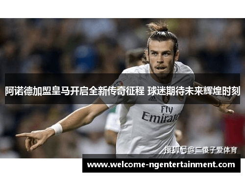 阿诺德加盟皇马开启全新传奇征程 球迷期待未来辉煌时刻