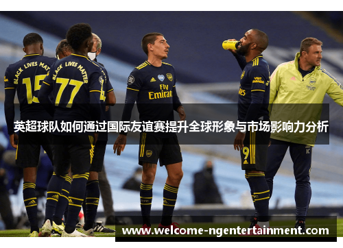 英超球队如何通过国际友谊赛提升全球形象与市场影响力分析