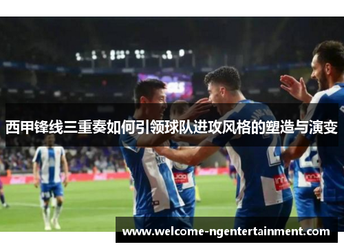 西甲锋线三重奏如何引领球队进攻风格的塑造与演变