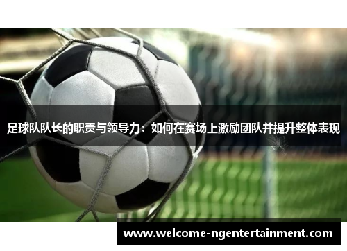 足球队队长的职责与领导力：如何在赛场上激励团队并提升整体表现