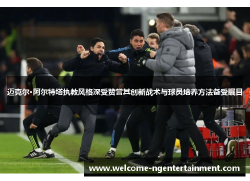 迈克尔·阿尔特塔执教风格深受赞誉其创新战术与球员培养方法备受瞩目
