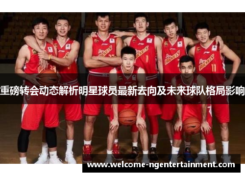 重磅转会动态解析明星球员最新去向及未来球队格局影响