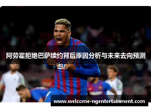 阿劳霍拒绝巴萨续约背后原因分析与未来去向预测