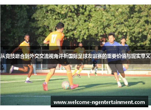 从竞技磨合到外交交流视角评析国际足球友谊赛的重要价值与现实意义