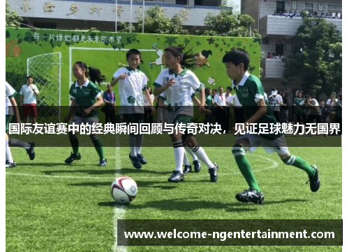 国际友谊赛中的经典瞬间回顾与传奇对决，见证足球魅力无国界