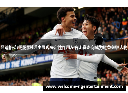 吕迪格英超强强对话中展现决定性作用左右比赛走向成为胜负关键人物