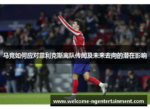 马竞如何应对菲利克斯离队传闻及未来去向的潜在影响 马竞如何应对菲利克斯离队传闻及未来去向的潜在影响