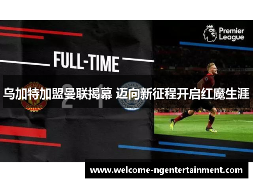 乌加特加盟曼联揭幕 迈向新征程开启红魔生涯