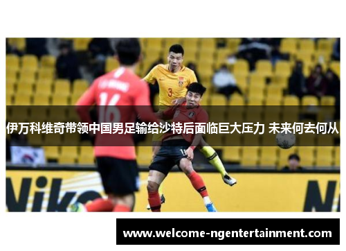 伊万科维奇带领中国男足输给沙特后面临巨大压力 未来何去何从