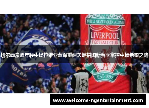 切尔西豪赌年轻中场拉维亚蓝军重建关键拼图新赛季掌控中场希望之路 切尔西豪赌年轻中场拉维亚蓝军重建关键拼图新赛季掌控中场希望之路
