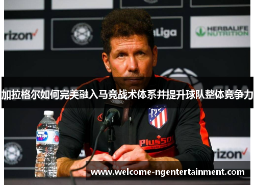 加拉格尔如何完美融入马竞战术体系并提升球队整体竞争力