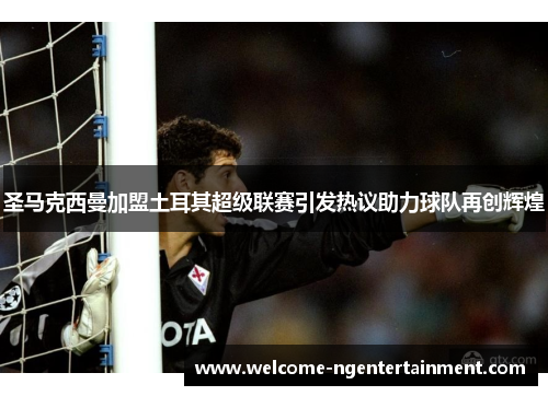 圣马克西曼加盟土耳其超级联赛引发热议助力球队再创辉煌