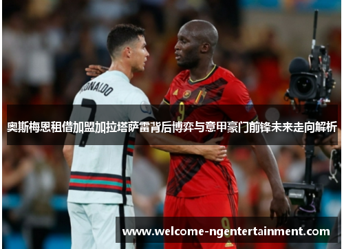 奥斯梅恩租借加盟加拉塔萨雷背后博弈与意甲豪门前锋未来走向解析